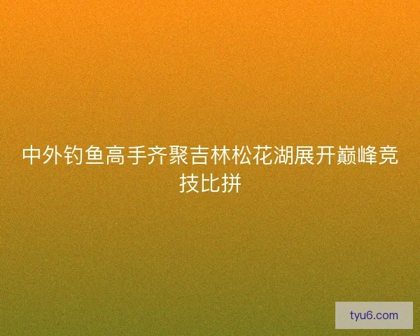 中外钓鱼高手齐聚吉林松花湖展开巅峰竞技比拼