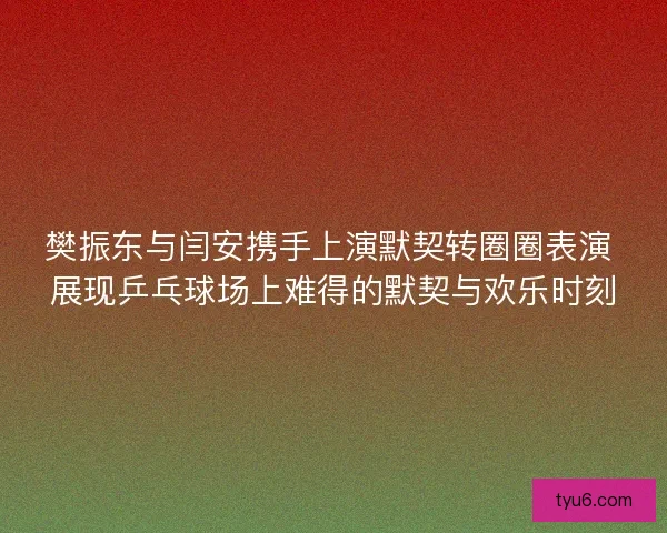樊振东与闫安携手上演默契转圈圈表演 展现乒乓球场上难得的默契与欢乐时刻