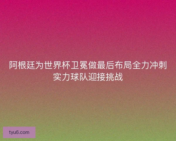 阿根廷为世界杯卫冕做最后布局全力冲刺实力球队迎接挑战