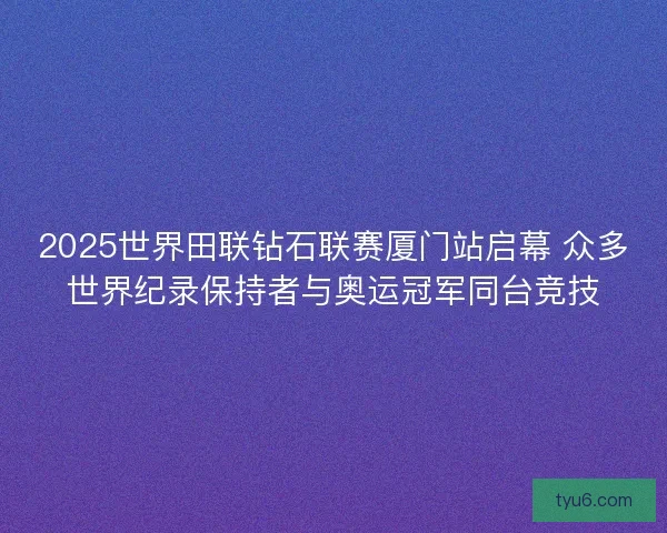 2025世界田联钻石联赛厦门站启幕 众多世界纪录保持者与奥运冠军同台竞技