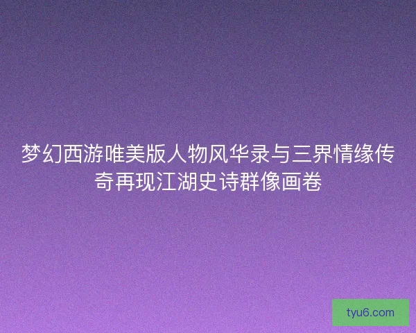 梦幻西游唯美版人物风华录与三界情缘传奇再现江湖史诗群像画卷