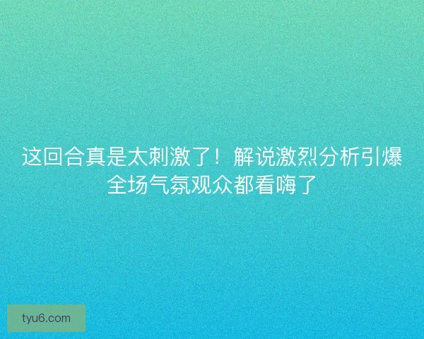 这回合真是太刺激了！解说激烈分析引爆全场气氛观众都看嗨了