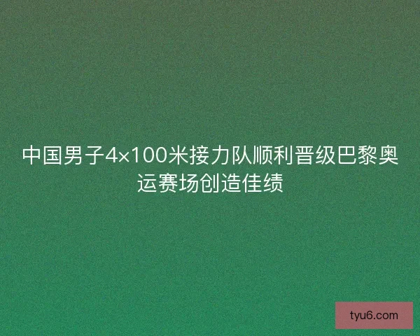 中国男子4×100米接力队顺利晋级巴黎奥运赛场创造佳绩