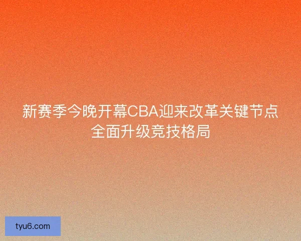 新赛季今晚开幕CBA迎来改革关键节点全面升级竞技格局