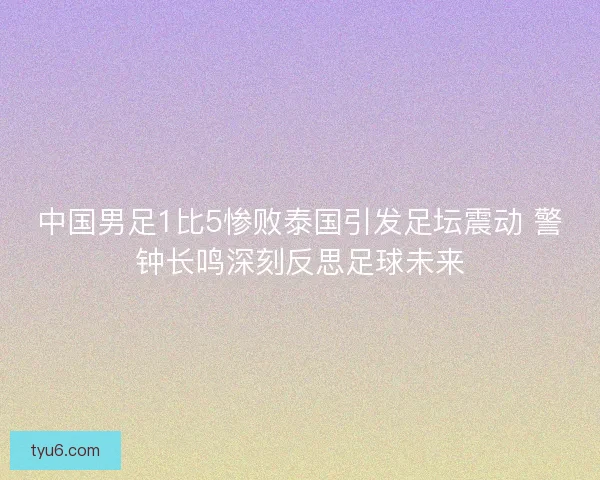 中国男足1比5惨败泰国引发足坛震动 警钟长鸣深刻反思足球未来