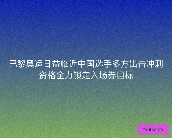 巴黎奥运日益临近中国选手多方出击冲刺资格全力锁定入场券目标