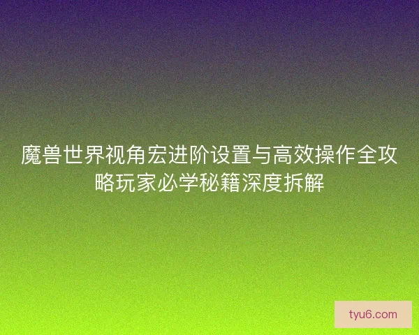 魔兽世界视角宏进阶设置与高效操作全攻略玩家必学秘籍深度拆解