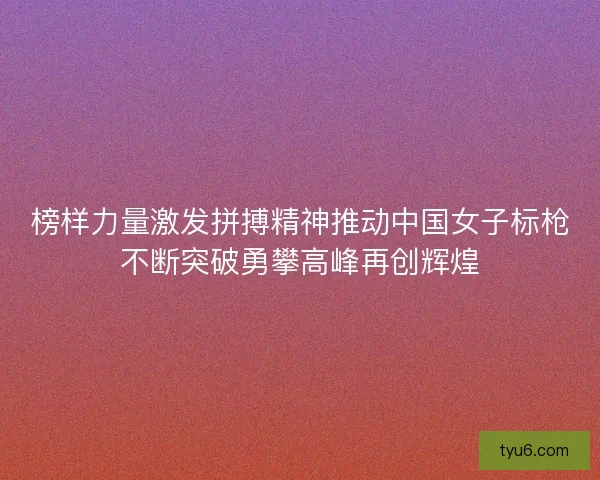 榜样力量激发拼搏精神推动中国女子标枪不断突破勇攀高峰再创辉煌