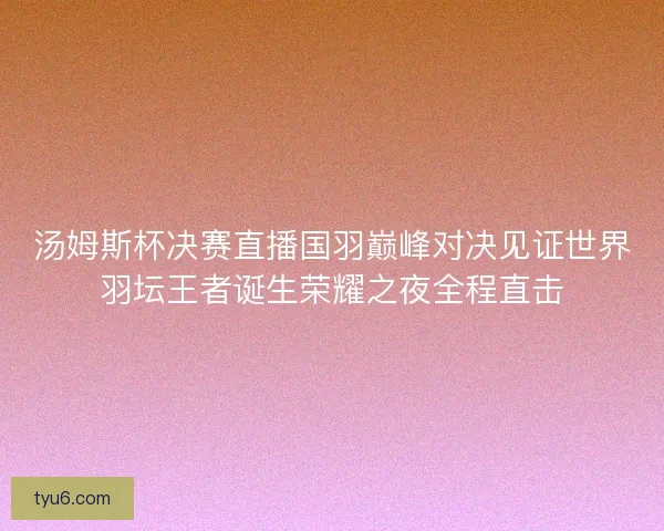 汤姆斯杯决赛直播国羽巅峰对决见证世界羽坛王者诞生荣耀之夜全程直击