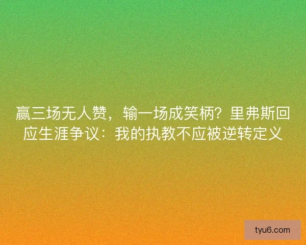 赢三场无人赞，输一场成笑柄？里弗斯回应生涯争议：我的执教不应被逆转定义