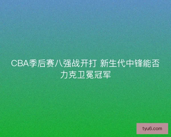 CBA季后赛八强战开打 新生代中锋能否力克卫冕冠军