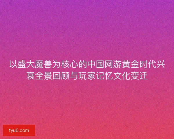 以盛大魔兽为核心的中国网游黄金时代兴衰全景回顾与玩家记忆文化变迁