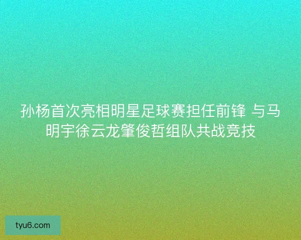 孙杨首次亮相明星足球赛担任前锋 与马明宇徐云龙肇俊哲组队共战竞技
