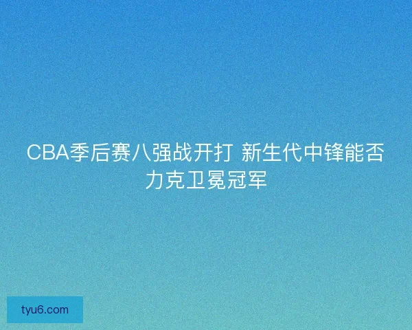 CBA季后赛八强战开打 新生代中锋能否力克卫冕冠军 CBA季后赛八强战开打 新生代中锋能否力克卫冕冠军