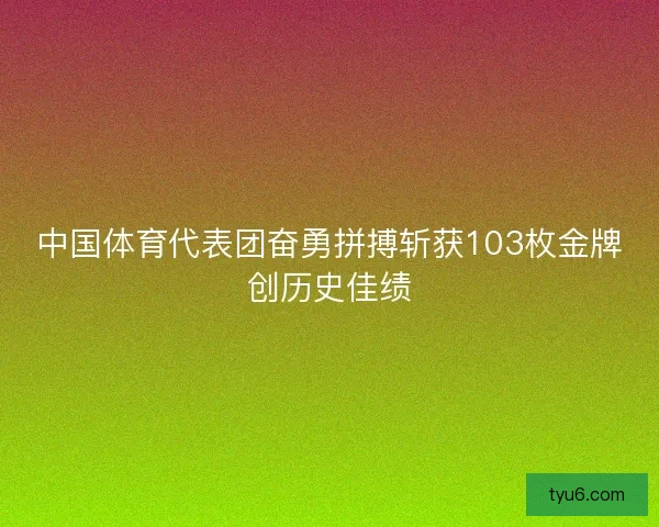 中国体育代表团奋勇拼搏斩获103枚金牌创历史佳绩