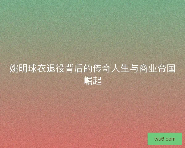 姚明球衣退役背后的传奇人生与商业帝国崛起 姚明球衣退役背后的传奇人生与商业帝国崛起