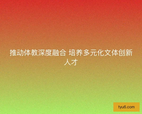 推动体教深度融合 培养多元化文体创新人才 推动体教深度融合 培养多元化文体创新人才