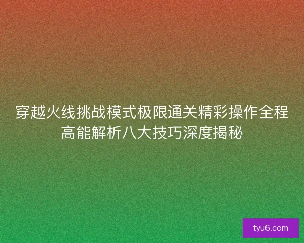 穿越火线挑战模式极限通关精彩操作全程高能解析八大技巧深度揭秘