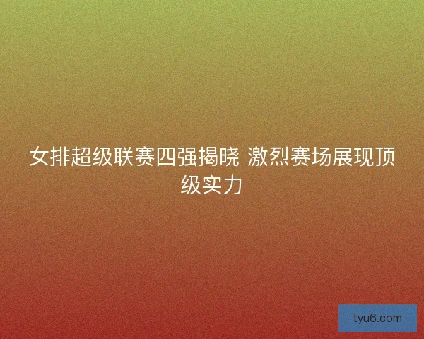 女排超级联赛四强揭晓 激烈赛场展现顶级实力