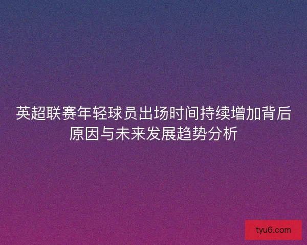 英超联赛年轻球员出场时间持续增加背后原因与未来发展趋势分析 英超联赛年轻球员出场时间持续增加背后原因与未来发展趋势分析