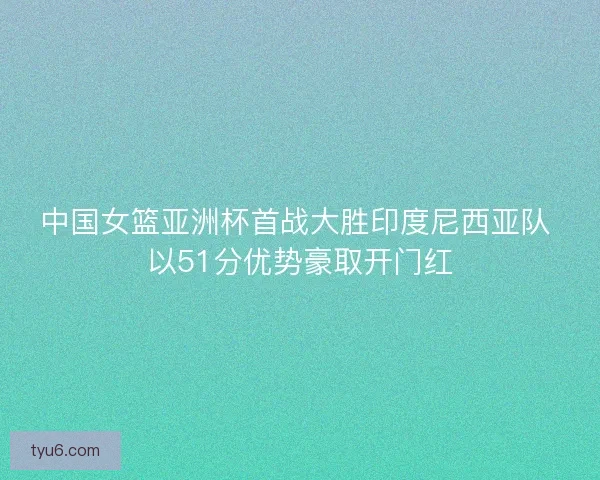 中国女篮亚洲杯首战大胜印度尼西亚队 以51分优势豪取开门红