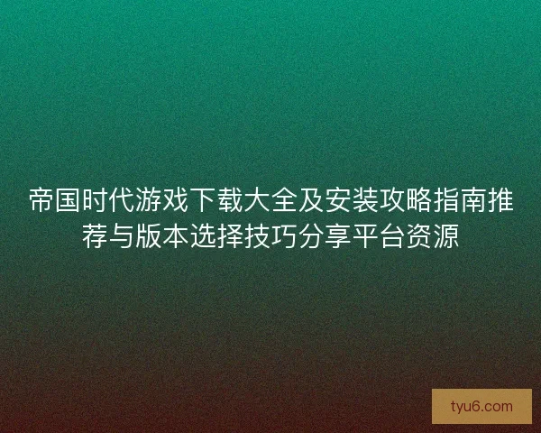 帝国时代游戏下载大全及安装攻略指南推荐与版本选择技巧分享平台资源